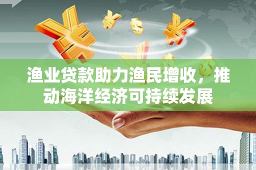 贺州渔业贷款助力渔民增收，推动海洋经济可持续发展