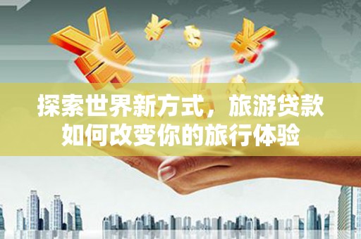 贺州探索世界新方式，旅游贷款如何改变你的旅行体验
