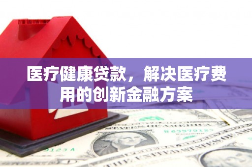 贺州医疗健康贷款，解决医疗费用的创新金融方案