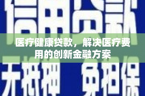 贺州医疗健康贷款，解决医疗费用的创新金融方案