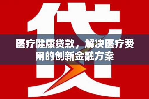 贺州医疗健康贷款，解决医疗费用的创新金融方案