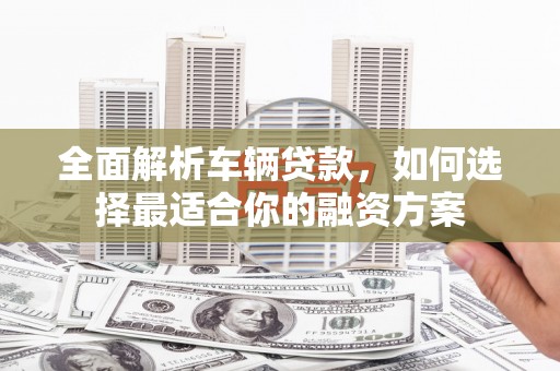 贺州全面解析车辆贷款，如何选择最适合你的融资方案