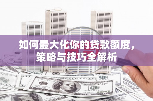 贺州如何最大化你的贷款额度，策略与技巧全解析