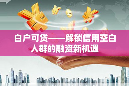 贺州白户可贷——解锁信用空白人群的融资新机遇