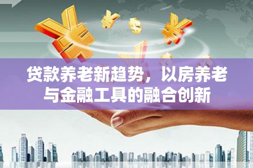 贺州贷款养老新趋势，以房养老与金融工具的融合创新